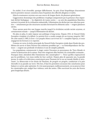 Gaston-Armand Amaudruz
— 84 —
En réalité, il est réversible, quoique difficilement. Au prix d’une biopolitique draconienne
dont la première mesure consistera dans l’expulsion des effectifs allogènes et métis.
Mais la renaissance aryenne sera une œuvre de longue durée, de plusieurs générations.
L’aggravation dramatique des problèmes s’explique uniquement par la présence d’un impor-
tant déchet biologique — les dégénérés de toutes sortes — au sein des populations blanches,
surtout à la pointe de la civilisation industrielle. L’élimination du déchet par une sélection posi-
tive — notamment par des structures sociales favorisant les éléments sains — exigera plusieurs
siècles.
Nous aurons peut-être une longue marche jusqu’à la révolution sociale-raciste aryenne, et
certainement ensuite — jusqu’à l’élimination du déchet.
De plus en plus, le salut impose une politique à long terme. Depuis 1951, le Nouvel Ordre
Européen s’emploie à la définir. Le présent livre a rendu compte de ses travaux jusqu’en 1967.
De cette année à 1985, le livre « Les peuples blancs survivront-ils ? » complète l’aperçu, et nous
engageons les lecteurs à s’y reporter.
Comme on verra, la tâche principale du Nouvel Ordre Européen réside dans l’étude des pro-
blèmes de survie et dans l’énoncé des solutions possibles qui — vu l’interdépendance des fac-
teurs — exigent une profonde révolution et non de simples palliatifs.
Les populations commencent à réagir contre l’invasion en provenance du Tiers-Monde et
contre la destruction de la nature. Peut-être réagiront-elles bientôt à la criminalité croissante...
Pourquoi donc attendent-elles l’imminence des catastrophes ? — Parce qu’elles n’aperçoivent
pas les problèmes. Les mass-média les leur cachent. Depuis plus de quarante ans, la grande
presse, la radio et la télévision construisent pour l’homme de la rue un monde falsifié et sécu-
risant : La démocratie et les droits de l’homme, de progrès en progrès, conduiront à la paix
éternelle et au paradis sur terre. Dès lors, il faut les premières secousses des cataclysmes pour
balayer ce carton-pâte optimiste. Et c’est aussi pourquoi, malheureusement, on ne pourra éviter
les catastrophes qui, malgré leur violence, sont des amies : Elles ouvriront les yeux des braves
gens longtemps abusés.
 