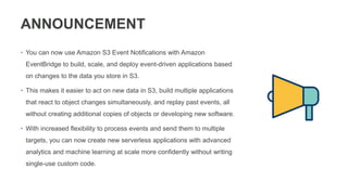 ANNOUNCEMENT
• You can now use Amazon S3 Event Notifications with Amazon
EventBridge to build, scale, and deploy event-driven applications based
on changes to the data you store in S3.
• This makes it easier to act on new data in S3, build multiple applications
that react to object changes simultaneously, and replay past events, all
without creating additional copies of objects or developing new software.
• With increased flexibility to process events and send them to multiple
targets, you can now create new serverless applications with advanced
analytics and machine learning at scale more confidently without writing
single-use custom code.
 