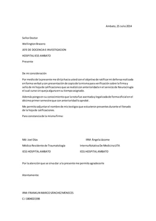 Ambato, 25 Julio 2014 
Señor Doctor 
Wellington Bracero 
JEFE DE DOCENCIA E INVESTIGACION 
HOSPITAL IESS AMBATO 
Presente 
De mi consideración 
Por medio de la presente me dirijo hacia usted con el objetivo de ratificar mi defensa realizada 
en forma verbal y con presentación de copia de la misma para verificación sobre la firma y 
sello de mi hoja de calificaciones que se realizó con anterioridad en el servicio de Neurocirugía 
el cual curse sin queja alguna en su tiempo asignado. 
Además pongo en su conocimiento que la nota fue asentada y legalizada de forma oficial en el 
décimo primer semestre que con anterioridad lo aprobé. 
Me permito adjuntar el nombre de mis testigos que estuvieron presentes durante el llenado 
de la hoja de calificaciones. 
Para constancia de la misma firma: 
Md: Joel Días IRM: Ángela Jácome 
Médico Residente de Traumatología Interna Rotativa De Medicina UTA 
IESS HOSPITAL AMBATO IESS HOSPITAL AMBATO 
Por la atención que se sirva dar a la presente me permito agradecerle 
Atentamente: 
IRM: FRANKLIN MARCO SÁNCHEZ MENECES 
C.I 1804021598 
