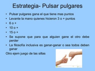 Estrategia- Pulsar pulgares
• Pulsar pulgares gana el que tiene mas puntos
• Levante la mano quienes hicieron 3 o + puntos
• 6 o +
• 10 o +
• 15 o +
• Se supone que para que alguien gane el otro debe
perder
• La filosofía inclusiva es ganar-ganar o sea todos deben
ganar
Otro ejem juego de las sillas
 