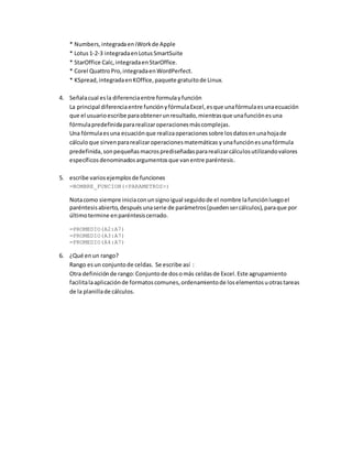 * Numbers,integradaeniWorkde Apple
* Lotus1-2-3 integradaenLotusSmartSuite
* StarOffice Calc,integradaenStarOffice.
* Corel Quattro Pro,integradaenWordPerfect.
* KSpread,integradaenKOffice,paquete gratuitode Linux.
4. Señalacual esla diferenciaentre formulayfunción
La principal diferenciaentre funciónyfórmulaExcel,esque unafórmulaesunaecuación
que el usuarioescribe paraobtenerunresultado,mientrasque unafunciónesuna
fórmulapredefinidapararealizaroperacionesmáscomplejas.
Una fórmulaesuna ecuaciónque realizaoperacionessobre losdatosenunahojade
cálculoque sirvenpararealizaroperacionesmatemáticas yunafunciónesunafórmula
predefinida,sonpequeñasmacrosprediseñadaspararealizarcálculosutilizandovalores
específicosdenominadosargumentosque vanentre paréntesis.
5. escribe variosejemplosde funciones
=NOMBRE_FUNCION(<PARAMETROS>)
Notacomo siempre iniciaconunsignoigual seguidode el nombre lafunciónluegoel
paréntesisabierto,despuésunaserie de parámetros(puedensercálculos),paraque por
últimotermine enparéntesiscerrado.
=PROMEDIO(A2:A7)
=PROMEDIO(A3:A7)
=PROMEDIO(A4:A7)
6. ¿Qué enun rango?
Rango esun conjuntode celdas. Se escribe así :
Otra definiciónde rango:Conjuntode dosomás celdasde Excel.Este agrupamiento
facilitalaaplicaciónde formatoscomunes,ordenamientode loselementosuotrastareas
de la planillade cálculos.
 