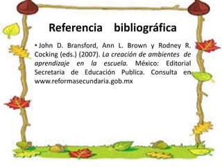 Referencia bibliográfica
• John D. Bransford, Ann L. Brown y Rodney R.
Cocking (eds.) (2007). La creación de ambientes de
aprendizaje en la escuela. México: Editorial
Secretaria de Educación Publica. Consulta en
www.reformasecundaria.gob.mx
 