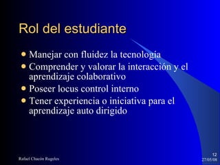 Rol del estudiante Manejar con fluidez la tecnología Comprender y valorar la interacción y el aprendizaje colaborativo Poseer locus control interno Tener experiencia o iniciativa para el aprendizaje auto dirigido 