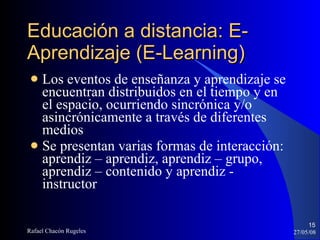 Los eventos de enseñanza y aprendizaje se encuentran distribuidos en el tiempo y en el espacio, ocurriendo sincrónica y/o asincrónicamente a través de diferentes medios Se presentan varias formas de interacción: aprendiz – aprendiz, aprendiz – grupo, aprendiz – contenido y aprendiz - instructor Educación a distancia: E-Aprendizaje (E-Learning)‏ 