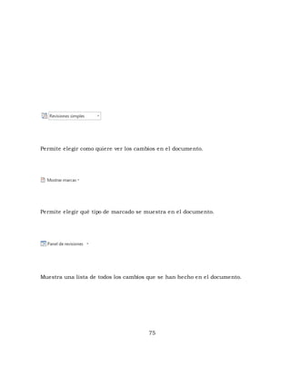 Permite elegir como quiere ver los cambios en el documento. 
Permite elegir qué tipo de marcado se muestra en el documento. 
Muestra una lista de todos los cambios que se han hecho en el documento. 
75 
 