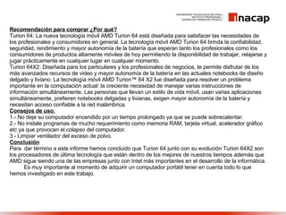 Recomendación para comprar ¿Por qué? Turion 64: La nueva tecnología móvil AMD Turion 64 está diseñada para satisfacer las necesidades de los profesionales y consumidores en general. La tecnología móvil AMD Turion 64 brinda la confiabilidad, seguridad, rendimiento y mayor autonomía de la batería que esperan tanto los profesionales como los consumidores de productos altamente móviles de hoy permitiendo la disponibilidad de trabajar, relajarse y jugar prácticamente en cualquier lugar en cualquier momento.  Turion 64X2: Diseñada para los particulares y los profesionales de negocios, te permite disfrutar de los más avanzados recursos de video y mayor autonomía de la batería en las actuales notebooks de diseño delgado y liviano. La tecnología móvil AMD Turion™ 64 X2 fue diseñada para resolver un problema importante en la computación actual: la creciente necesidad de manejar varias instrucciones de información simultáneamente. Las personas que llevan un estilo de vida móvil, usan varias aplicaciones simultáneamente, prefieren notebooks delgadas y livianas, exigen mayor autonomía de la batería y necesitan acceso confiable a la red inalámbrica. Consejos de uso. 1.- No deje su computador encendido por un tiempo prolongado ya que se puede sobrecalentar. 2.- No instale programas de mucho requerimiento como memoria RAM, tarjeta virtual, acelerador gráfico etc ya que provocan el colapso del computador. 3.- Limpiar ventilador del exceso de polvo. Conclusión Para  dar término a este informe hemos concluido que Turion 64 junto con su evolución Turion 64X2 son los procesadores de última tecnología que están dentro de los mejores de nuestros tiempos además que AMD sigue siendo una de las empresas junto con Intel más importantes en el desarrollo de la informática. Es muy importante al momento de adquirir un computador portátil tener en cuenta todo lo que hemos investigado en este trabajo. 
