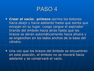 PASO 4 Crear el vacío:  primero  oprima los botones hacia abajo y hacia adelante hasta que sienta que encajan en su lugar. Luego cargue el aspirador tirando del émbolo hacia atrás hasta que los brazos se abran automáticamente hacia afuera y se enganchen en los lados anchos de la base del cilindro. Una vez que los brazos del émbolo se encuentren en esta posición, el émbolo no se moverá hacia adelante y se conservará el vacío. 