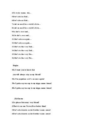 4.To tryin wanna win…
5.Dat’s also as End…
6.Dat’s also as End…
7.Anit no need foe a world of sin…
8.Anit no need foe a world of sin…
9.So dat’s over and…
10.So dat’s over and…
11.Dat’s also as again…
12.Dat’s also as again…
13.Dat’s to tha very End…
14.Dat’s to tha very End…
15.Dat’s to tha very Fin…
16.Dat’s to tha very Fin…
Singin:
1So I want you to know dat
you will always stay as my friend!
2So I’m populous so it’s on once again!
3So I gotta say was up to my nigga name Amen!
4So I gotta say was up to my nigga name Amen!
2X:Chorus
1.So please listen my very friend!
2.Their is no one Never,Ever better than!
3.Dat’s also known as dat brother name amen!
4.Dat’s also known as dat brother name amen!
 