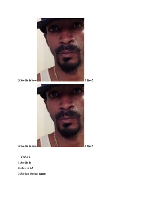 3.So dis is how I live!
4.So dis is how I live!
Verse 2
1.So dis is
2.How it is!
3.So dat brotha name
 