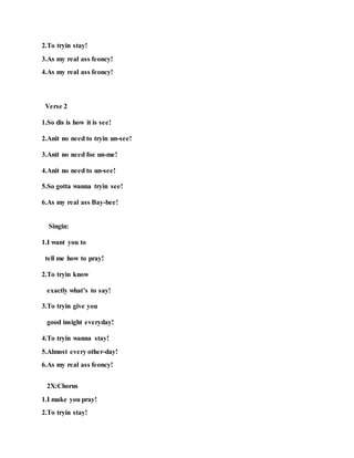 2.To tryin stay!
3.As my real ass feoncy!
4.As my real ass feoncy!
Verse 2
1.So dis is how it is see!
2.Anit no need to tryin un-see!
3.Anit no need foe un-me!
4.Anit no need to un-see!
5.So gotta wanna tryin see!
6.As my real ass Bay-bee!
Singin:
1.I want you to
tell me how to pray!
2.To tryin know
exactly what’s to say!
3.To tryin give you
good insight everyday!
4.To tryin wanna stay!
5.Almost every other-day!
6.As my real ass feoncy!
2X:Chorus
1.I make you pray!
2.To tryin stay!
 