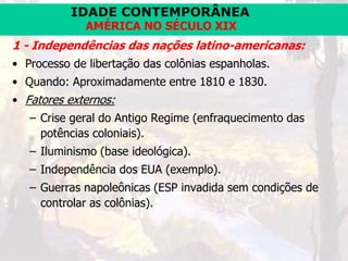 IDADE CONTEMPORÂNEA
AMÉRICA NO SÉCULO XIX
1 - Independências das nações latino-americanas:
• Processo de libertação das colônias espanholas.
• Quando: Aproximadamente entre 1810 e 1830.
• Fatores externos:
– Crise geral do Antigo Regime (enfraquecimento das
potências coloniais).
– Iluminismo (base ideológica).
– Independência dos EUA (exemplo).
– Guerras napoleônicas (ESP invadida sem condições de
controlar as colônias).
 