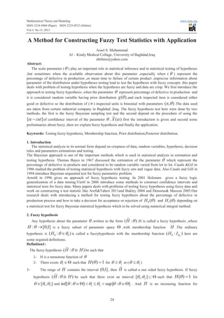 Mathematical Theory and Modeling
ISSN 2224-5804 (Paper) ISSN 2225-0522 (Online)
Vol.3, No.13, 2013

www.iiste.org

A Method for Constructing Fuzzy Test Statistics with Application
Assel S. Mohammad
Al – Kindy Medical Collage, University of Baghdad,Iraq
nbrhms@yahoo.com
Abstract:
The scale parameter ( q ) play an important role in statistical inference and in statistical testing of hypotheses
,but sometimes when the available observation about this parameter ,especially when ( q ) represent the
percentage of defective in production ,or mean time to failure of certain product ,imprecise information about
parameter of the distribution under hypotheses testing lead to test the hypothesis with fuzzy concepts .this paper
deals with problem of testing hypothesis when the hypotheses are fuzzy and data are crisp. We first introduce the
approach to testing fuzzy hypothesis ,when the parameter q represent percentage of defective in production and
it is considered random variable having prior distribution g (q ) ,and each inspected item is considered either
good or defective so the distribution of ( n ) inspected units is binomial with parameters (n,q ) .The data used
are taken from certain industrial company in Baghdad ,Iraq. The fuzzy hypothesis test here were done by two
methods, the first is the fuzzy Bayesian sampling test and the second depend on the procedure of using the

~
[a - cut ] of confidence interval of the parameter q , X (a ) .first the introduction is given and second some

preliminaries about fuzzy ,then we explain fuzzy hypothesis and finally the application.
Keywords: Testing fuzzy hypothesis, Membership function, Prior distribution,Posterior distribution.
1. Introduction
The statistical analysis in its normal form depend on crispness of data, random variables, hypothesis, decision
rules and parameters estimations and testing.
The Bayesian approach is one of the important methods which is used in statistical analysis in estimation and
testing hypothesis. Thomas Bayes in 1967 discussed the estimation of the parameter q which represent the
percentage of defective in products and considered to be random variable varied from lot to lot. Casals &Gil in
1986 studied the problem of testing statistical hypothesis with fuzzy sets and vague data. Also Casals and Gill in
1994 introduce Bayesian sequential test for fuzzy parametric problem.
Arnold in 1996 gives an approach of fuzzy hypothesis testing .In 2001 Holenam gives a fuzzy logic
generalization of a data mining.Viertl in 2006 introduce some methods to construct confidence intervals and
statistical tests for fuzzy data. Many papers deals with problems of testing fuzzy hypothesis using fuzzy data and
work on constructing a test statistic like Arefi&Taheri 2011and Bukley 2004 and Denoeus& Masson 2005.Our
research deals with introducing a method for testing fuzzy hypothesis about the percentage of defective in
production process and how to take a decision for acceptance or rejection of H 0 (q ) and H1 (q ) depending on
a statistical test for fuzzy Bayesian statistical hypothesis which to be solved using numerical integral method.
2. Fuzzy hypothesis
Any hypothesis about the parameter

~

q ,written in the form ( H : q ) ,H is called a fuzzy hypothesis ,where
parameter space Q ,with membership function H .The ordinary

H : q ® [0,1] is a fuzzy subset of
hypothesis is ( H 0 : q Îq0 ) is called a fuzzyhypothesis with the membership function ( H 0 : Iq 0 ) .here are
some required definitions.
Definition1:

~

The fuzzy hypothesis ( H : q is H ) be such that
1- H is a monotone function of q
2- There exists q1 Î Q such that

H (q ) = 1 for q ³ q1 or ( q £ q1 )
~
3The range of H contains the interval (0,1] , then H is called a one sided fuzzy hypothesis. If fuzzy
~
hypothesis ( H : q is H ) be such that there exist an interval [q1 ,q 2 ] Ì Q such that H (q ) = 1 for
q Î [q1,q2 ] and inf[q : q Î Q] < q1 £ q2 < sup[q : q Î Q] . And H is an increasing function for
24

 