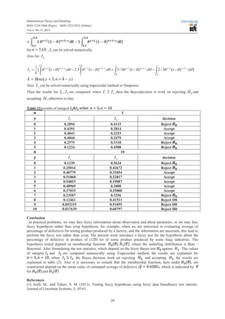 Mathematical Theory and Modeling
ISSN 2224-5804 (Paper) ISSN 2225-0522 (Online)
Vol.3, No.13, 2013

www.iiste.org

for n = 5,10 , I1 can be solved numerically
Also for I 2
0.4

0.4

1

1

1
I 2 = [ ò q y+2 (1 - q ) n+3- y dq - 2.5 ò q y+3 (1 - q ) n+3- y dq + ò 5 / 3q y+3 (1 - q ) n+3- y dq - ò 2 / 3q y+2 (1 - q ) n+3- y dq ]
k 0
0
0.4
0.4

k = Beta ( y + 3, n + 4 - y)
Also I 2 can be solved numerically using trapezoidal method or Simpsons.
Then the results for I1 , I 2 are computed ,when I1

£ I 2 ,then the Bayesdecision is work on rejecting H 0 and

accepting H1 otherwise is true.
Table (2):results of integral
5

I1
0
1
2
3
4
5

0.2894
0.4391
0.4843
0.4044
0.2575
0.1224

I2
0.4115
0.2814
0.2253
0.2479
0.3318
0.4508
10

I1
0
1
2
3
4
5
6
7
8
9
10

I2

0.1239
0.25816
0.40779
0.51868
0.54853
0.48969
0.37035
0.23587
0.12461
0.053215
0.017639

0.5624
0.42672
0.31054
0.22817
0.19087
0.2008
0.25008
0.3256
0.41511
0.51055
0.60797

decision
Reject
Accept
Accept
Accept
Reject
Reject
decision
Reject
Reject
Accept
Accept
Accept
Accept
Accept
Reject
Reject H0
Reject H0
Reject H0

Conclusion
In practical problems, we may face fuzzy information about observation and about parameter, so we may face
fuzzy hypothesis rather than crisp hypothesis, for example, when we are interested in evaluating average of
percentage of defectives for testing product produced by a factory, and the information are uncertain, this lead to
perform the fuzzy test rather than crisp. The present work introduce a fuzzy test for the hypothesis about the
percentage of defective in product of (120) lot of some product produced by some Iraqi industries. The
,
, where the underling distribution is Beta –
hypothesis tested depend on membership function
Binomial. After formulating the test statistics, which depend on the fuzzy Bayes test
against
. The values
of integral
and
are computed numerically using Trapezoidal method, the results are explained for
, when
, the Bayes decision work on rejecting
and accepting
, the results are
explained in table (2). Also it is necessary to remark that the membership function, here under
, are
constructed depend on the mean value of estimated average of defective (
), which is indicated by
for
and
References
[1] Arefi, M., and Taheri, S. M. (2011). Testing fuzzy hypotheses using fuzzy data basedfuzzy test statistic.
Journal of Uncertain Systems, 5, 45-61.
28

 
