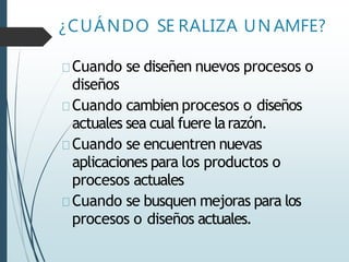 ¿CUÁNDO SE RALIZA UN AMFE?
Cuando se diseñen nuevos procesos o
diseños
Cuando cambien procesos o diseños
actuales sea cual fuere larazón.
Cuando se encuentren nuevas
aplicaciones para los productos o
procesos actuales
Cuando se busquen mejoras para los
procesos o diseños actuales.
 