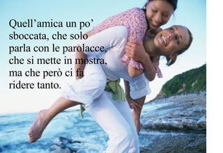 Quell’amica un po’ sboccata, che solo parla con le parolacce, che si mette in mostra, ma che però ci fa ridere tanto. 