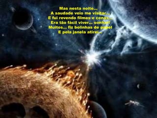 Mas nesta noite…
 A saudade veio me visitar…
E fui revendo filmes e cenas…
 Era tão fácil viver… sonhar!
Muitos… fiz bolinhas de papel
     E pela janela atirei…
 