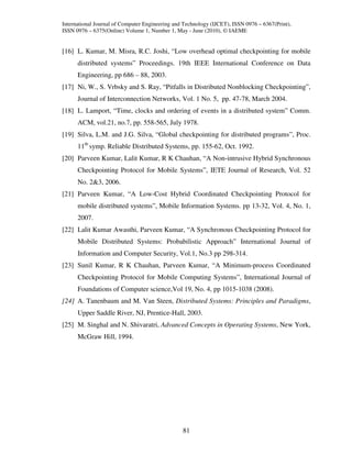 International Journal of Computer Engineering and Technology (IJCET), ISSN 0976 – 6367(Print),
ISSN 0976 – 6375(Online) Volume 1, Number 1, May - June (2010), © IAEME


[16] L. Kumar, M. Misra, R.C. Joshi, “Low overhead optimal checkpointing for mobile
      distributed systems” Proceedings. 19th IEEE International Conference on Data
      Engineering, pp 686 – 88, 2003.
[17] Ni, W., S. Vrbsky and S. Ray, “Pitfalls in Distributed Nonblocking Checkpointing”,
      Journal of Interconnection Networks, Vol. 1 No. 5, pp. 47-78, March 2004.
[18] L. Lamport, “Time, clocks and ordering of events in a distributed system” Comm.
      ACM, vol.21, no.7, pp. 558-565, July 1978.
[19] Silva, L.M. and J.G. Silva, “Global checkpointing for distributed programs”, Proc.
      11th symp. Reliable Distributed Systems, pp. 155-62, Oct. 1992.
[20] Parveen Kumar, Lalit Kumar, R K Chauhan, “A Non-intrusive Hybrid Synchronous
      Checkpointing Protocol for Mobile Systems”, IETE Journal of Research, Vol. 52
      No. 2&3, 2006.
[21] Parveen Kumar, “A Low-Cost Hybrid Coordinated Checkpointing Protocol for
      mobile distributed systems”, Mobile Information Systems. pp 13-32, Vol. 4, No. 1,
      2007.
[22] Lalit Kumar Awasthi, Parveen Kumar, “A Synchronous Checkpointing Protocol for
      Mobile Distributed Systems: Probabilistic Approach” International Journal of
      Information and Computer Security, Vol.1, No.3 pp 298-314.
[23] Sunil Kumar, R K Chauhan, Parveen Kumar, “A Minimum-process Coordinated
      Checkpointing Protocol for Mobile Computing Systems”, International Journal of
      Foundations of Computer science,Vol 19, No. 4, pp 1015-1038 (2008).
[24] A. Tanenbaum and M. Van Steen, Distributed Systems: Principles and Paradigms,
      Upper Saddle River, NJ, Prentice-Hall, 2003.
[25] M. Singhal and N. Shivaratri, Advanced Concepts in Operating Systems, New York,
      McGraw Hill, 1994.




                                                 81
 