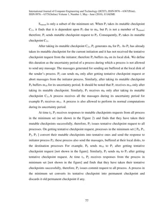 International Journal of Computer Engineering and Technology (IJCET), ISSN 0976 – 6367(Print),
ISSN 0976 – 6375(Online) Volume 1, Number 1, May - June (2010), © IAEME


        Sminset is only a subset of the minimum set. When P1 takes its mutable checkpoint
C11, it finds that it is dependent upon P3 due to m4, but P3 is not a member of Sminset;
therefore, P1 sends mutable checkpoint request to P3. Consequently, P3 takes its mutable
checkpoint C31.
        After taking its mutable checkpoint C21, P2 generates m8 for P3. As P2 has already
taken its mutable checkpoint for the current initiation and it has not received the tentative
checkpoint request from the initiator; therefore P2 buffers m8 on its local disk. We define
this duration as the uncertainty period of a process during which a process is not allowed
to send any massage. The massages generated for sending are buffered at the local disk of
the sender’s process. P2 can sends m8 only after getting tentative checkpoint request or
abort massages from the initiator process. Similarly, after taking its mutable checkpoint
P0 buffers m10 for its uncertainty period. It should be noted that P1 receives m10 only after
taking its mutable checkpoint. Similarly, P3 receives m8 only after taking its mutable
checkpoint C31.A process receives all the massages during its uncertainty period for
example P3 receives m11. A process is also allowed to perform its normal computations
during its uncertainty period.
        At time t2, P2 receives responses to mutable checkpoints requests from all process
in the minimum set (not shown in the Figure 2) and finds that they have taken their
mutable checkpoints successfully, therefore, P2 issues tentative checkpoint request to all
processes. On getting tentative checkpoint request, processes in the minimum set [ P0, P1,
P2, P3 ] convert their mutable checkpoints into tentative ones and send the response to
initiator process P2; these process also send the massages, buffered at their local disks, to
the destination processes For example, P0 sends m10 to P1 after getting tentative
checkpoint request [not shown in the figure]. Similarly, P2 sends m8 to P3 after getting
tentative checkpoint request. At time t3, P2 receives responses from the process in
minimum set [not shown in the figure] and finds that they have taken their tentative
checkpoints successfully, therefore, P2 issues commit request to all process. A process in
the minimum set converts its tentative checkpoint into permanent checkpoint and
discards it old permanent checkpoint if any.




                                                 77
 