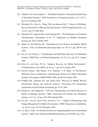 International Journal of Computer Engineering and Technology (IJCET), ISSN 0976 – 6367(Print),
ISSN 0976 – 6375(Online) Volume 1, Number 1, May - June (2010), © IAEME


[5]   Chandy K. M. and Lamport L., “Distributed Snapshots: Determining Global State
      of Distributed Systems,” ACM Transaction on Computing Systems, vol. 3, No. 1,
      pp. 63-75, February 1985.
[6]   Elnozahy E.N., Alvisi L., Wang Y.M. and Johnson D.B., “A Survey of Rollback-
      Recovery Protocols in Message-Passing Systems,” ACM Computing Surveys, vol.
      34, no. 3, pp. 375-408, 2002.
[7]   Elnozahy E.N., Johnson D.B. and Zwaenepoel W., “The Performance of Consistent
      Checkpointing,” Proceedings of the 11th Symposium on Reliable Distributed
      Systems, pp. 39-47, October 1992.
[8]   Higaki H. and Takizawa M., “Checkpoint-recovery Protocol for Reliable Mobile
      Systems,” Trans. of Information processing Japan, vol. 40, no.1, pp. 236-244, Jan.
      1999.
[9]   Koo R. and Toueg S., “Checkpointing and Roll-Back Recovery for Distributed
      Systems,” IEEE Trans. on Software Engineering, vol. 13, no. 1, pp. 23-31, January
      1987.
[10] Neves N. and Fuchs W. K., “Adaptive Recovery for Mobile Environments,”
      Communications of the ACM, vol. 40, no. 1, pp. 68-74, January 1997.
[11] Parveen Kumar, Lalit Kumar, R K Chauhan, V K Gupta “A Non-Intrusive
      Minimum Process Synchronous Checkpointing Protocol for Mobile Distributed
      Systems” Proceedings of IEEE ICPWC-2005, pp 491-95, January 2005.
[12] Pradhan D.K., Krishana P.P. and Vaidya N.H., “Recovery in Mobile Wireless
      Environment: Design and Trade-off Analysis,” Proceedings 26th International
      Symposium on Fault-Tolerant Computing, pp. 16-25, 1996.
[13] Prakash R. and Singhal M., “Low-Cost Checkpointing and Failure Recovery in
      Mobile Computing Systems,” IEEE Transaction On Parallel and Distributed
      Systems, vol. 7, no. 10, pp. 1035-1048, October1996.
[14] Ssu K.F., Yao B., Fuchs W.K. and Neves N. F., “Adaptive Checkpointing with
      Storage Management for Mobile Environments,” IEEE Transactions on Reliability,
      vol. 48, no. 4, pp. 315-324, December 1999.
[15] J.L. Kim, T. Park, “An efficient Protocol for checkpointing Recovery in Distributed
      Systems,” IEEE Trans. Parallel and Distributed Systems, pp. 955-960, Aug. 1993.


                                                 80
 