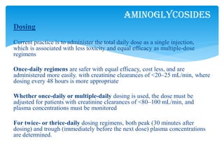 Dosing
Current practice is to administer the total daily dose as a single injection,
which is associated with less toxicity and equal efficacy as multiple-dose
regimens
Once-daily regimens are safer with equal efficacy, cost less, and are
administered more easily. with creatinine clearances of <20–25 mL/min, where
dosing every 48 hours is more appropriate
Whether once-daily or multiple-daily dosing is used, the dose must be
adjusted for patients with creatinine clearances of <80–100 mL/min, and
plasma concentrations must be monitored
For twice- or thrice-daily dosing regimens, both peak (30 minutes after
dosing) and trough (immediately before the next dose) plasma concentrations
are determined.
Aminoglycosides
 