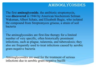 Aminoglycosides
The first aminoglycoside, the antibiotic streptomycin,
was discovered in 1944 by American biochemists Selman
Waksman, Albert Schatz, and Elizabeth Bugie, who isolated
the compound from Streptomyces griseus, a strain of soil
bacteria
.
The aminoglycosides are first-line therapy for a limited
number of very specific, often historically prominent
infections, such as plague, tularemia, and tuberculosis; they
also are frequently used to treat infections caused by aerobic
gram-negative bacteria
Aminoglycosides are used for the treatment of serious
infections due to aerobic gram-negative bacilli
 