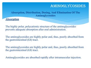 Absorption, Distribution, Dosing, And Elimination Of The
Aminoglycosides
Absorption
The highly polar, polycationic structure of the aminoglycosides
prevents adequate absorption after oral administration.
The aminoglycosides are highly polar and, thus, poorly absorbed from
the gastrointestinal (GI) tract.
The aminoglycosides are highly polar and, thus, poorly absorbed from
the gastrointestinal (GI) tract.
Aminoglycosides are absorbed rapidly after intramuscular injection.
Aminoglycosides
 