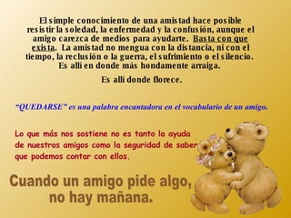El simple conocimiento de una amistad hace posible resistir la soledad, la enfermedad y la confusión, aunque el amigo carezca de medios para ayudarte.  Basta con que exista .  La amistad no mengua con la distancia, ni con el tiempo, la reclusión o la guerra, el sufrimiento o el silencio.  Es allí en donde más hondamente arraiga.  Es allí donde florece. “ QUEDARSE” es una palabra encantadora en el vocabulario de un amigo . Lo que más nos sostiene no es tanto la ayuda de nuestros amigos como la seguridad de saber que podemos contar con ellos. Cuando un amigo pide algo,  no hay mañana. 