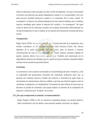 TSP UNITRU Biblioteca de Educación y Ciencias de la Comunicación – UNT
19
Esta obra ha sido publicada bajo la licencia Creative Commons Reconocimiento-No Comercial-Compartir bajo la misma
licencia 2.5 Perú. Para ver una copia de dicha licencia, visite http://creativecommons.org/licenses/by-nc-sa/2.5/pe/
todas las adicciones están asociadas con altos niveles de dopamina. Así que el amor puede
convertirse una adicción que genera dependencia cuando se es correspondido y por otra
parte provoca ansiedad destructiva cuando se ve rechazado. Por lo tanto, cuando “la
recompensa” se demora, las células productoras de esta sustancia trabajan más y bombean
mayores cantidades para centrar la atención del cerebro a “su recompensa”. De igual
modo los deseos de las relaciones sexuales con la pareja incrementan indirectamente los
niveles de dopamina, lo cual se traduce en un aumento de testosterona, hormona del deseo
sexual.
Norepinefrina
Según Garza (2010). La norepinefrina es una sustancia derivada de la dopamina, cuyo
nombre sistemático es 4-[(1R)-2-amino-1-hidroxietil] benceno-1,2-diol. Sus efectos
dependen de la parte del cerebro que esté activa, pero en general a mayores
concentraciones de ésta se producen estados de euforia, energía, insomnio, pérdida de
apetito, etcétera, efectos relacionados con el amor. También está relacionada con la
capacidad de memoria de estímulos nuevos, es por eso que los amantes recuerdan detalles
mínimos de los momentos que pasan juntos.
Serotonina
La serotonina es otra sustancia involucrada en la neurobiología del amor romántico, y ésta
es responsable del pensamiento recurrente del enamorado, podríamos decir que se
presenta una conducta obsesiva. Cuando una relación se intensifica de igual modo se
incrementan los pensamientos obsesivos debido a que hay una relación negativa entre la
serotonina, la dopamina y la norepinefrina. El aumento de estas últimas dos provocan un
descenso en picada de serotonina, esto puede explicar el aumento de la compulsión de
fantaseos y obsesiones por “el objeto” de su amor
2.5. ¿Por qué es importante la amistad y el enamoramiento?
Según Tamariz, (2008, p. 64). La amistad es importante porque, nos permite desde la
niñez socializarnos con los demás, estas personas pueden convertirse en alguien
 