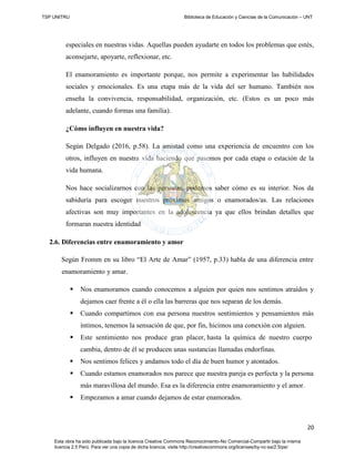 TSP UNITRU Biblioteca de Educación y Ciencias de la Comunicación – UNT
20
Esta obra ha sido publicada bajo la licencia Creative Commons Reconocimiento-No Comercial-Compartir bajo la misma
licencia 2.5 Perú. Para ver una copia de dicha licencia, visite http://creativecommons.org/licenses/by-nc-sa/2.5/pe/
especiales en nuestras vidas. Aquellas pueden ayudarte en todos los problemas que estés,
aconsejarte, apoyarte, reflexionar, etc.
El enamoramiento es importante porque, nos permite a experimentar las habilidades
sociales y emocionales. Es una etapa más de la vida del ser humano. También nos
enseña la convivencia, responsabilidad, organización, etc. (Estos es un poco más
adelante, cuando formas una familia).
¿Cómo influyen en nuestra vida?
Según Delgado (2016, p.58). La amistad como una experiencia de encuentro con los
otros, influyen en nuestra vida haciendo que pasemos por cada etapa o estación de la
vida humana.
Nos hace socializarnos con las personas, podemos saber cómo es su interior. Nos da
sabiduría para escoger nuestros próximos amigos o enamorados/as. Las relaciones
afectivas son muy importantes en la adolescencia ya que ellos brindan detalles que
formaran nuestra identidad
2.6. Diferencias entre enamoramiento y amor
Según Fromm en su libro “El Arte de Amar” (1957, p.33) habla de una diferencia entre
enamoramiento y amar.
 Nos enamoramos cuando conocemos a alguien por quien nos sentimos atraídos y
dejamos caer frente a él o ella las barreras que nos separan de los demás.
 Cuando compartimos con esa persona nuestros sentimientos y pensamientos más
íntimos, tenemos la sensación de que, por fin, hicimos una conexión con alguien.
 Este sentimiento nos produce gran placer, hasta la química de nuestro cuerpo
cambia, dentro de él se producen unas sustancias llamadas endorfinas.
 Nos sentimos felices y andamos todo el día de buen humor y atontados.
 Cuando estamos enamorados nos parece que nuestra pareja es perfecta y la persona
más maravillosa del mundo. Esa es la diferencia entre enamoramiento y el amor.
 Empezamos a amar cuando dejamos de estar enamorados.
 