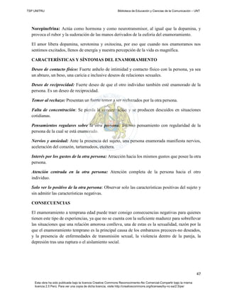 TSP UNITRU Biblioteca de Educación y Ciencias de la Comunicación – UNT
47
Esta obra ha sido publicada bajo la licencia Creative Commons Reconocimiento-No Comercial-Compartir bajo la misma
licencia 2.5 Perú. Para ver una copia de dicha licencia, visite http://creativecommons.org/licenses/by-nc-sa/2.5/pe/
Norepinefrina: Actúa como hormona y como neurotransmisor, al igual que la dopamina, y
provoca el rubor y la sudoración de las manos derivados de la euforia del enamoramiento.
El amor libera dopamina, serotonina y oxitocina, por eso que cuando nos enamoramos nos
sentimos excitados, llenos de energía y nuestra percepción de la vida es magnífica.
CARACTERÍSTICAS Y SÍNTOMAS DEL ENAMORAMIENTO
Deseo de contacto físico: Fuerte anhelo de intimidad y contacto físico con la persona, ya sea
un abrazo, un beso, una caricia e inclusive deseos de relaciones sexuales.
Deseo de reciprocidad: Fuerte deseo de que el otro individuo también esté enamorado de la
persona. Es un deseo de reciprocidad.
Temor al rechazo: Presentan un fuerte temor a ser rechazados por la otra persona.
Falta de concentración: Se pierda la concentración y se producen descuidos en situaciones
cotidianas.
Pensamientos regulares sobre la otra persona: Intenso pensamiento con regularidad de la
persona de la cual se está enamorado.
Nervios y ansiedad: Ante la presencia del sujeto, una persona enamorada manifiesta nervios,
aceleración del corazón, tartamudeos, etcétera.
Interés por los gustos de la otra persona: Atracción hacia los mismos gustos que posee la otra
persona.
Atención centrada en la otra persona: Atención completa de la persona hacia el otro
individuo.
Solo ver lo positivo de la otra persona: Observar solo las características positivas del sujeto y
sin admitir las características negativas.
CONSECUENCIAS
El enamoramiento a temprana edad puede traer consigo consecuencias negativas para quienes
tienen este tipo de experiencias, ya que no se cuenta con la suficiente madurez para sobrellevar
las situaciones que una relación amorosa conlleva, una de estas es la sexualidad, razón por la
que el enamoramiento temprano es la principal causa de los embarazos precoces-no deseados,
y la presencia de enfermedades de transmisión sexual, la violencia dentro de la pareja, la
depresión tras una ruptura o el aislamiento social.
 