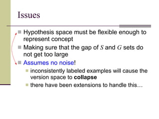 Issues Hypothesis space must be flexible enough to represent concept Making sure that the gap of  S  and  G  sets do not get too large Assumes no noise ! inconsistently labeled examples will cause the version space to  collapse there have been extensions to handle this… 