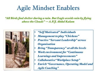 Agile Mindset Enablers
• “Self Motivated” Individuals
• Management to play “Chickens”
• Practice “Servant Leadership” across
Organisation
• Bring “Transparency” at all the levels
• Work environment for “Continuous
Learnings and Improvements”
• Collaborative“Workplace Setup”
• Enrich “Governance, Operating Model and
Agile Coaching”
“All Birds ﬁnd shelter during a rain. But Eagle avoids rain by ﬂying
above the Clouds” ―A.P.J.Abdul Kalam
 