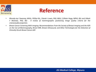 JSS Medical College, Mysuru
Reference
• Rhonda-Joy I Sweeney, MHSc, PGDip HSc, 1Sarah J Lewis, PhD, MEd, 2,3Peter Hogg, MPhil, BSc and 1Mark
F McEntee, PhD, BSc . A review of mammographic positioning image quality criteria for the
craniocaudal projection.
• Breast Cancer Screening With Imaging: Recommendations From the Society of Breast Imaging and the ACR
on the Use of Mammography, Breast MRI, Breast Ultrasound, and Other Technologies for the Detection of
Clinically Occult Breast Cancer:AJR
 