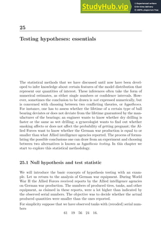 25
Testing hypotheses: essentials
The statistical methods that we have discussed until now have been devel-
oped to infer knowledge about certain features of the model distribution that
represent our quantities of interest. These inferences often take the form of
numerical estimates, as either single numbers or conﬁdence intervals. How-
ever, sometimes the conclusion to be drawn is not expressed numerically, but
is concerned with choosing between two conﬂicting theories, or hypotheses.
For instance, one has to assess whether the lifetime of a certain type of ball
bearing deviates or does not deviate from the lifetime guaranteed by the man-
ufacturer of the bearings; an engineer wants to know whether dry drilling is
faster or the same as wet drilling; a gynecologist wants to ﬁnd out whether
smoking aﬀects or does not aﬀect the probability of getting pregnant; the Al-
lied Forces want to know whether the German war production is equal to or
smaller than what Allied intelligence agencies reported. The process of formu-
lating the possible conclusions one can draw from an experiment and choosing
between two alternatives is known as hypothesis testing. In this chapter we
start to explore this statistical methodology.
25.1 Null hypothesis and test statistic
We will introduce the basic concepts of hypothesis testing with an exam-
ple. Let us return to the analysis of German war equipment. During World
War II the Allied Forces received reports by the Allied intelligence agencies
on German war production. The numbers of produced tires, tanks, and other
equipment, as claimed in these reports, were a lot higher than indicated by
the observed serial numbers. The objective was to decide whether the actual
produced quantities were smaller than the ones reported.
For simplicity suppose that we have observed tanks with (recoded) serial num-
bers
61 19 56 24 16.
 