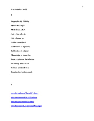 1
Amoura’sSura.Vol.3
I
Copyrighted@ 2011 by
Murad Wysinger
Mr.Dubsac A.K.A
Aztex Amen-Ra &
Aztexahmian or
Aalifa Amen-Ra &
Aalifahmian a righteous
Publication of original
Manuscript or transcript.
With a righteous disturbution
Of literary work of art.
Without unintended or
Unauthorized editors need.
II
www.hotmail.com/MuradWysinger
www.yahoo.com/MuradWysinger
www.myspace.com/mrdubsac
www.betarecords.com/MuradWysinger
 