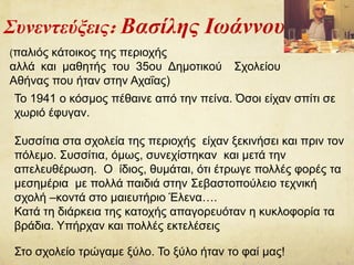 Συνεντεύξεις: Βασίλης Ιωάννου
(παλιός κάτοικος της περιοχής
αλλά και μαθητής του 35ου Δημοτικού Σχολείου
Αθήνας που ήταν στην Αχαΐας)
Το 1941 ο κόσμος πέθαινε από την πείνα. Όσοι είχαν σπίτι σε
χωριό έφυγαν.
Συσσίτια στα σχολεία της περιοχής είχαν ξεκινήσει και πριν τον
πόλεμο. Συσσίτια, όμως, συνεχίστηκαν και μετά την
απελευθέρωση. Ο ίδιος, θυμάται, ότι έτρωγε πολλές φορές τα
μεσημέρια με πολλά παιδιά στην Σεβαστοπούλειο τεχνική
σχολή –κοντά στο μαιευτήριο Έλενα….
Κατά τη διάρκεια της κατοχής απαγορευόταν η κυκλοφορία τα
βράδια. Υπήρχαν και πολλές εκτελέσεις
Στο σχολείο τρώγαμε ξύλο. Το ξύλο ήταν το φαί μας!
 