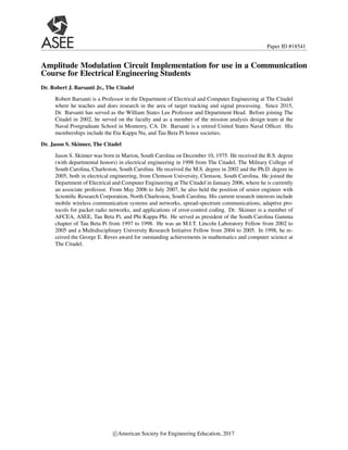 Paper ID #18541
Amplitude Modulation Circuit Implementation for use in a Communication
Course for Electrical Engineering Students
Dr. Robert J. Barsanti Jr., The Citadel
Robert Barsanti is a Professor in the Department of Electrical and Computer Engineering at The Citadel
where he teaches and does research in the area of target tracking and signal processing. Since 2015,
Dr. Barsanti has served as the William States Lee Professor and Department Head. Before joining The
Citadel in 2002, he served on the faculty and as a member of the mission analysis design team at the
Naval Postgraduate School in Monterey, CA. Dr. Barsanti is a retired United States Naval Officer. His
memberships include the Eta Kappa Nu, and Tau Beta Pi honor societies.
Dr. Jason S. Skinner, The Citadel
Jason S. Skinner was born in Marion, South Carolina on December 10, 1975. He received the B.S. degree
(with departmental honors) in electrical engineering in 1998 from The Citadel, The Military College of
South Carolina, Charleston, South Carolina. He received the M.S. degree in 2002 and the Ph.D. degree in
2005, both in electrical engineering, from Clemson University, Clemson, South Carolina. He joined the
Department of Electrical and Computer Engineering at The Citadel in January 2006, where he is currently
an associate professor. From May 2006 to July 2007, he also held the position of senior engineer with
Scientific Research Corporation, North Charleston, South Carolina. His current research interests include
mobile wireless communication systems and networks, spread-spectrum communications, adaptive pro-
tocols for packet radio networks, and applications of error-control coding. Dr. Skinner is a member of
AFCEA, ASEE, Tau Beta Pi, and Phi Kappa Phi. He served as president of the South Carolina Gamma
chapter of Tau Beta Pi from 1997 to 1998. He was an M.I.T. Lincoln Laboratory Fellow from 2002 to
2005 and a Multidisciplinary University Research Initiative Fellow from 2004 to 2005. In 1998, he re-
ceived the George E. Reves award for outstanding achievements in mathematics and computer science at
The Citadel.
c

American Society for Engineering Education, 2017
 