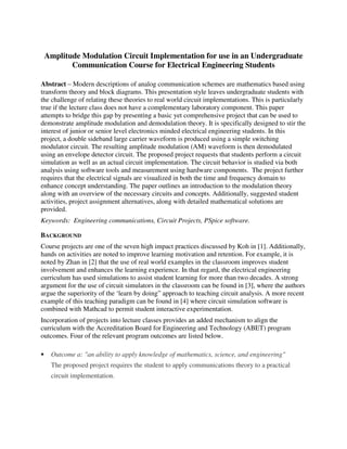 Amplitude Modulation Circuit Implementation for use in an Undergraduate
Communication Course for Electrical Engineering Students
Abstract – Modern descriptions of analog communication schemes are mathematics based using
transform theory and block diagrams. This presentation style leaves undergraduate students with
the challenge of relating these theories to real world circuit implementations. This is particularly
true if the lecture class does not have a complementary laboratory component. This paper
attempts to bridge this gap by presenting a basic yet comprehensive project that can be used to
demonstrate amplitude modulation and demodulation theory. It is specifically designed to stir the
interest of junior or senior level electronics minded electrical engineering students. In this
project, a double sideband large carrier waveform is produced using a simple switching
modulator circuit. The resulting amplitude modulation (AM) waveform is then demodulated
using an envelope detector circuit. The proposed project requests that students perform a circuit
simulation as well as an actual circuit implementation. The circuit behavior is studied via both
analysis using software tools and measurement using hardware components. The project further
requires that the electrical signals are visualized in both the time and frequency domain to
enhance concept understanding. The paper outlines an introduction to the modulation theory
along with an overview of the necessary circuits and concepts. Additionally, suggested student
activities, project assignment alternatives, along with detailed mathematical solutions are
provided.
Keywords: Engineering communications, Circuit Projects, PSpice software.
BACKGROUND
Course projects are one of the seven high impact practices discussed by Koh in [1]. Additionally,
hands on activities are noted to improve learning motivation and retention. For example, it is
noted by Zhan in [2] that the use of real world examples in the classroom improves student
involvement and enhances the learning experience. In that regard, the electrical engineering
curriculum has used simulations to assist student learning for more than two decades. A strong
argument for the use of circuit simulators in the classroom can be found in [3], where the authors
argue the superiority of the ‘learn by doing” approach to teaching circuit analysis. A more recent
example of this teaching paradigm can be found in [4] where circuit simulation software is
combined with Mathcad to permit student interactive experimentation.
Incorporation of projects into lecture classes provides an added mechanism to align the
curriculum with the Accreditation Board for Engineering and Technology (ABET) program
outcomes. Four of the relevant program outcomes are listed below.
• Outcome a: "an ability to apply knowledge of mathematics, science, and engineering"
The proposed project requires the student to apply communications theory to a practical
circuit implementation.
 