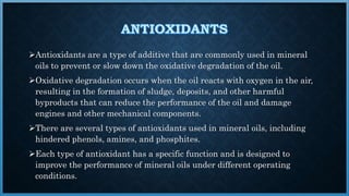 Antioxidants are a type of additive that are commonly used in mineral
oils to prevent or slow down the oxidative degradation of the oil.
Oxidative degradation occurs when the oil reacts with oxygen in the air,
resulting in the formation of sludge, deposits, and other harmful
byproducts that can reduce the performance of the oil and damage
engines and other mechanical components.
There are several types of antioxidants used in mineral oils, including
hindered phenols, amines, and phosphites.
Each type of antioxidant has a specific function and is designed to
improve the performance of mineral oils under different operating
conditions.
 