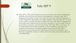 Tally ERP 9
 Tally. ERP 9 is the world's fastest and most powerful concurrent Multi-lingual
business Accounting and Inventory Management software. Tally. ERP 9,
designed exclusively to meet the needs of small and medium businesses, is
a fully integrated, affordable and highly reliable software. Tally. ERP 9 is easy
to buy, quick to install, and easy to learn and use. Tally. ERP 9 is designed to
automate and integrate all your business operations, such as sales, finance,
purchasing, inventory, and manufacturing. With Tally. ERP 9, accurate, up-
to date business information is literally at your fingertips anywhere. The
powerful new features and blazing speed and power of Tally. ERP 9
combined with enhanced MIS, Multi-lingual, Data Synchronization and
Remote capabilities help you simplify all your business processes easily and
cost-effectively
 