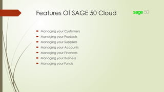Features Of SAGE 50 Cloud
 Managing your Customers
 Managing your Products
 Managing your Suppliers
 Managing your Accounts
 Managing your Finances
 Managing your Business
 Managing your Funds
 