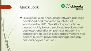 Quick Book
QuickBooks is an accounting software package
developed and marketed by Intuit. First
introduced in 1983, QuickBooks products are
geared mainly toward small and medium-sized
businesses and offer on-premises accounting
applications as well as cloud-based versions that
accept business payments, manage and pay
bills, and payroll functions.
 