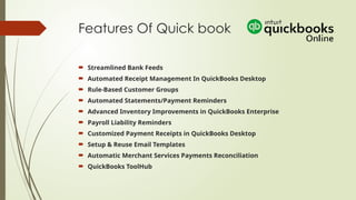 Features Of Quick book
 Streamlined Bank Feeds
 Automated Receipt Management In QuickBooks Desktop
 Rule-Based Customer Groups
 Automated Statements/Payment Reminders
 Advanced Inventory Improvements in QuickBooks Enterprise
 Payroll Liability Reminders
 Customized Payment Receipts in QuickBooks Desktop
 Setup & Reuse Email Templates
 Automatic Merchant Services Payments Reconciliation
 QuickBooks ToolHub
 