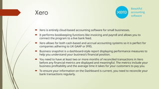 Xero
 Xero is entirely cloud-based accounting software for small businesses.
 It performs bookkeeping functions like invoicing and payroll and allows you to
connect the program to a live bank feed.
 Xero allows for both cash-based and accrual accounting systems so it is perfect for
companies adhering to UK GAAP or IFRS.
 Business snapshot is a dashboard-style report displaying performance measures to
help you understand your business’s financial position.
 You need to have at least two or more months of reconciled transactions in Xero
before any financial metrics are displayed and meaningful. The metrics include your
business profitability and the average time it takes for your customers to pay you.
 To ensure your information on the Dashboard is current, you need to reconcile your
bank transactions regularly.
 