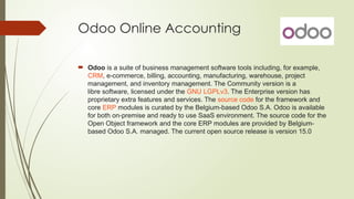 Odoo Online Accounting
 Odoo is a suite of business management software tools including, for example,
CRM, e-commerce, billing, accounting, manufacturing, warehouse, project
management, and inventory management. The Community version is a
libre software, licensed under the GNU LGPLv3. The Enterprise version has
proprietary extra features and services. The source code for the framework and
core ERP modules is curated by the Belgium-based Odoo S.A. Odoo is available
for both on-premise and ready to use SaaS environment. The source code for the
Open Object framework and the core ERP modules are provided by Belgium-
based Odoo S.A. managed. The current open source release is version 15.0
 