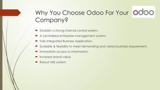 Why You Choose Odoo For Your
Company?
 Establish a strong internal control system.
 A centralized enterprise management system.
 Fully Integrated Business Application.
 Scalable & flexibility to meet demanding and varied business requirement.
 Immediate access to information.
 Increase brand value.
 Robust MIS system.
 