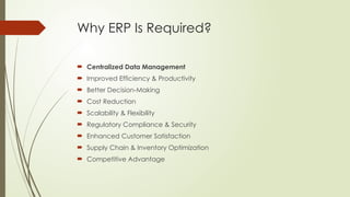 Why ERP Is Required?
 Centralized Data Management
 Improved Efficiency & Productivity
 Better Decision-Making
 Cost Reduction
 Scalability & Flexibility
 Regulatory Compliance & Security
 Enhanced Customer Satisfaction
 Supply Chain & Inventory Optimization
 Competitive Advantage
 