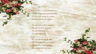 Cada dia que a vejo, ela está diferente...
Dia, está alegre como um passarinho,
Dia, está toda carente de carinho,
Dia, está teimosa e divergente.
Dia, está toda sensual e atraente,
Dia, não está de bom humor,
Dia, está cheia de amor,
Dia, está indiferente.
Dia, está efervescente de calor,
Dia, está triste como uma ausente,
Dia, está feliz, com o presente,
Dia, esbanja todo o seu amor.
A Mulher
 
