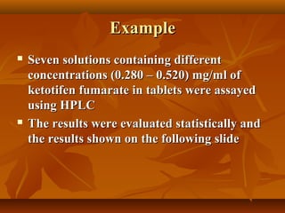 Example
   Seven solutions containing different
    concentrations (0.280 – 0.520) mg/ml of
    ketotifen fumarate in tablets were assayed
    using HPLC
   The results were evaluated statistically and
    the results shown on the following slide
 