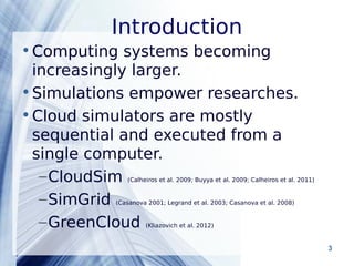Introduction 
•Computing systems becoming 
increasingly larger. 
•Simulations empower researches. 
•Cloud simulators are mostly 
sequential and executed from a 
single computer. 
–CloudSim (Calheiros et al. 2009; Buyya et al. 2009; Calheiros et al. 2011) 
–SimGrid (Casanova 2001; Legrand et al. 2003; Casanova et al. 2008) 
–GreenCloud (Kliazovich et al. 2012) 
Powerpoint Templates 3 
 